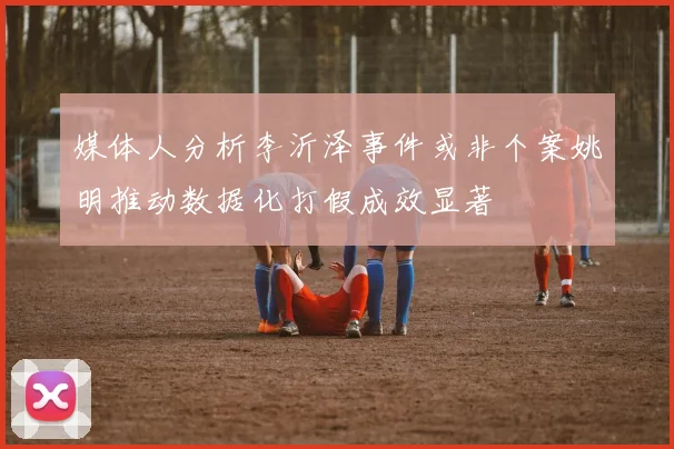 媒体人分析李沂泽事件或非个案姚明推动数据化打假成效显著