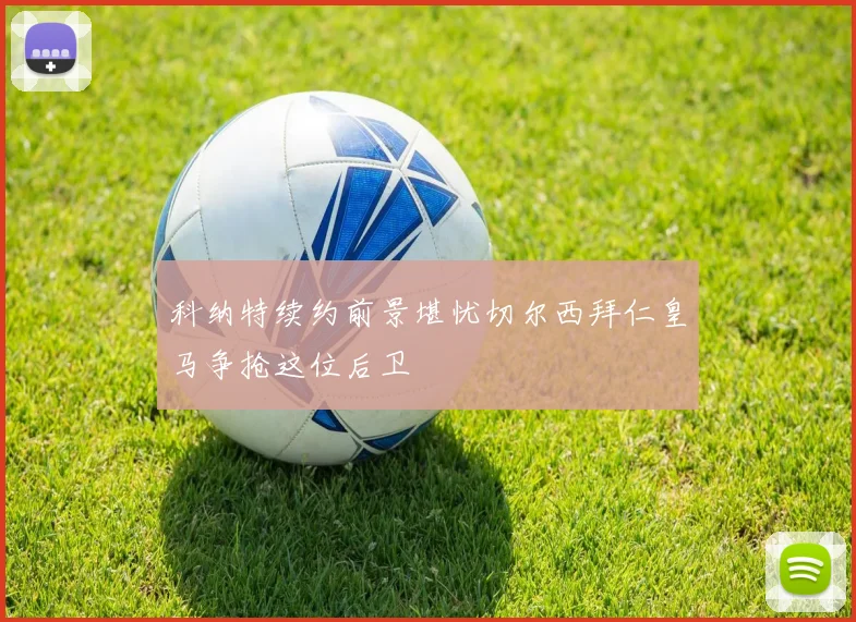 科纳特续约前景堪忧切尔西拜仁皇马争抢这位后卫