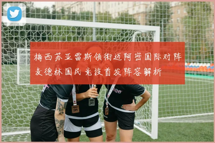 梅西苏亚雷斯领衔迈阿密国际对阵麦德林国民竞技首发阵容解析