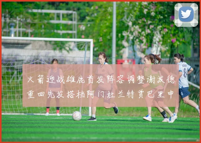 火箭迎战雄鹿首发阵容调整谢泼德重回先发搭档阿门杜兰特贾巴里申京