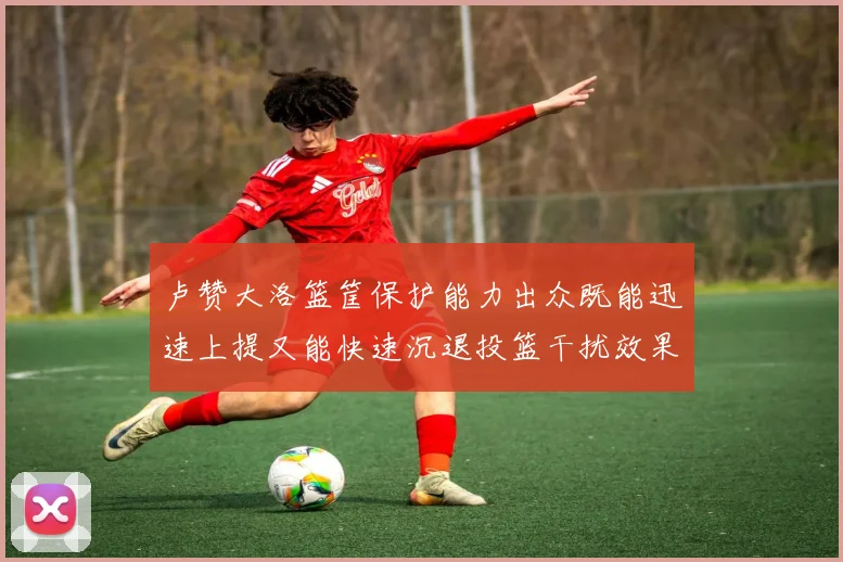 卢赞大洛篮筐保护能力出众既能迅速上提又能快速沉退投篮干扰效果显著
