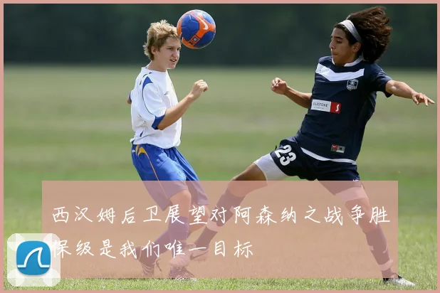 西汉姆后卫展望对阿森纳之战争胜保级是我们唯一目标