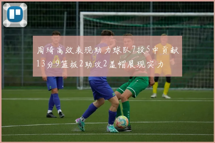 周琦高效表现助力球队7投5中贡献13分9篮板2助攻2盖帽展现实力