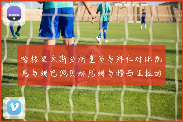 哈格里夫斯分析皇马与拜仁对比凯恩与姆巴佩贝林厄姆与穆西亚拉的实力差异