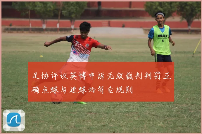 足协评议英博申诉无效裁判判罚正确点球与进球均符合规则