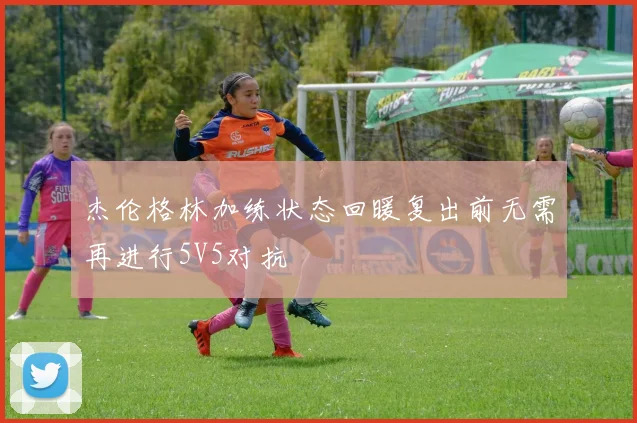 杰伦格林加练状态回暖复出前无需再进行5V5对抗