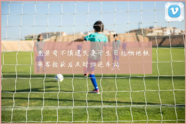 克劳奇不慎遗失妻子生日礼物地铁乘客拾获后及时归还车站