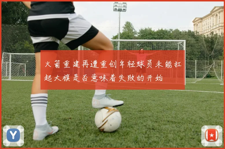 火箭重建再遭重创年轻球员未能扛起大旗是否意味着失败的开始