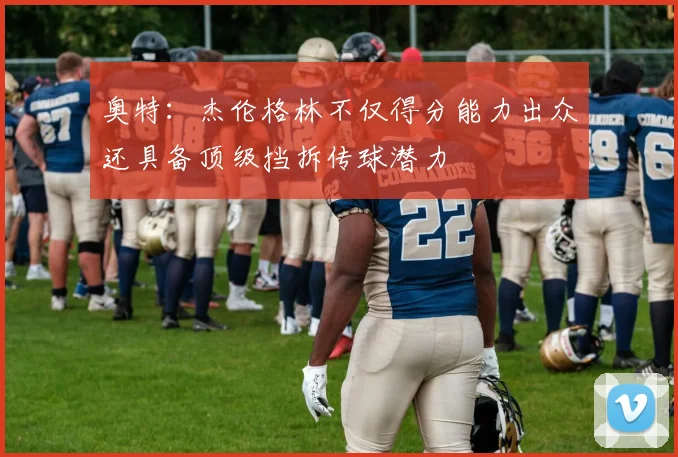 奥特:杰伦格林不仅得分能力出众还具备顶级挡拆传球潜力