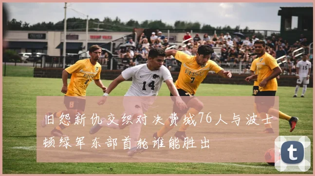 旧怨新仇交织对决费城76人与波士顿绿军东部首轮谁能胜出