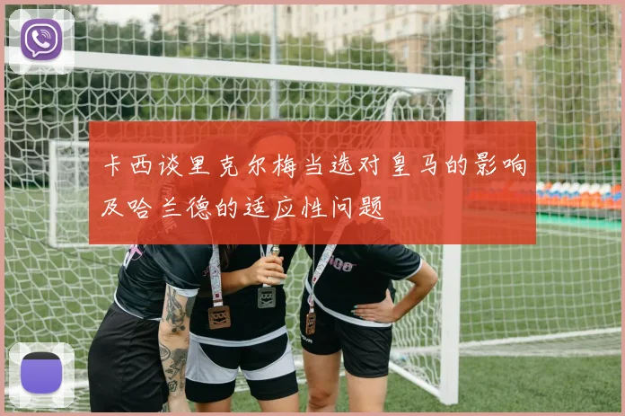 卡西谈里克尔梅当选对皇马的影响及哈兰德的适应性问题