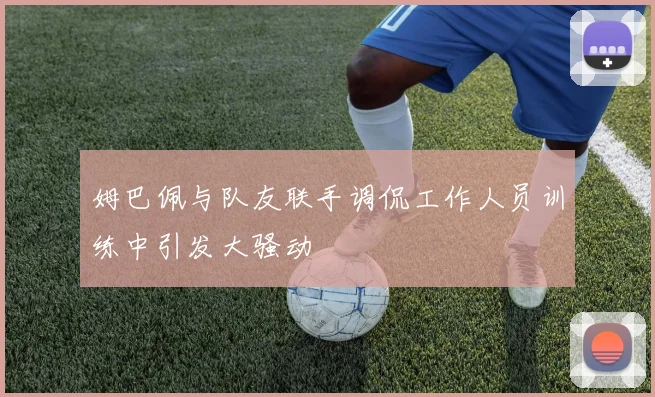 姆巴佩与队友联手调侃工作人员训练中引发大骚动