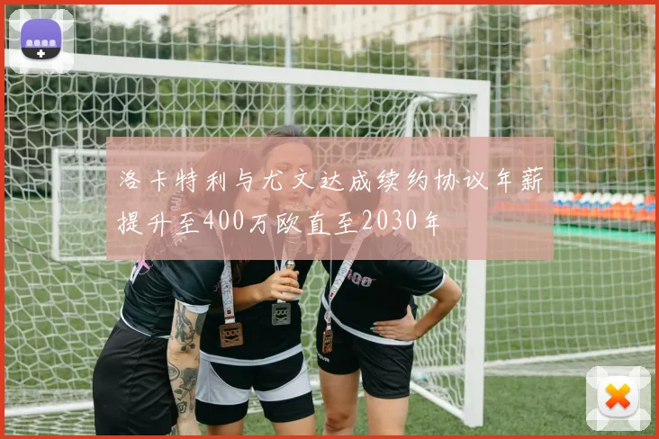 洛卡特利与尤文达成续约协议年薪提升至400万欧直至2030年