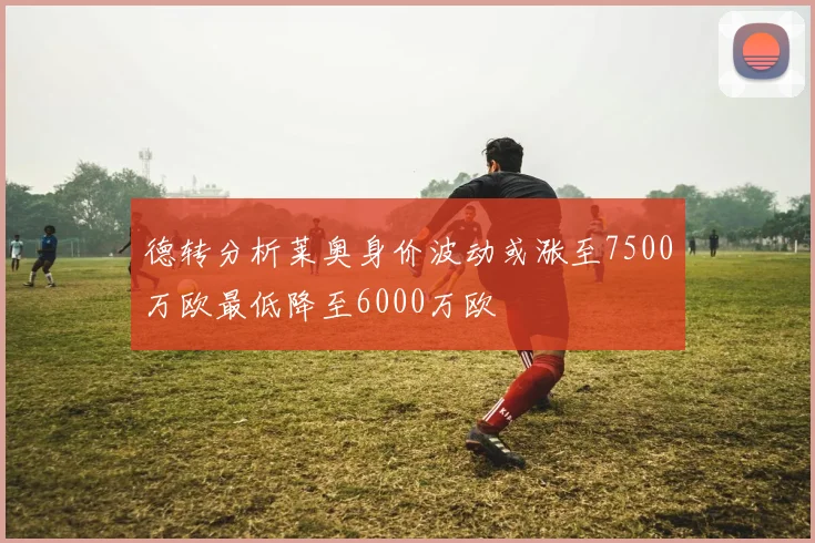 德转分析莱奥身价波动或涨至7500万欧最低降至6000万欧