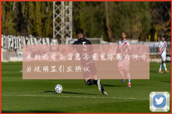 米利西奇去留悬念重重球圈内评价分歧明显引发热议