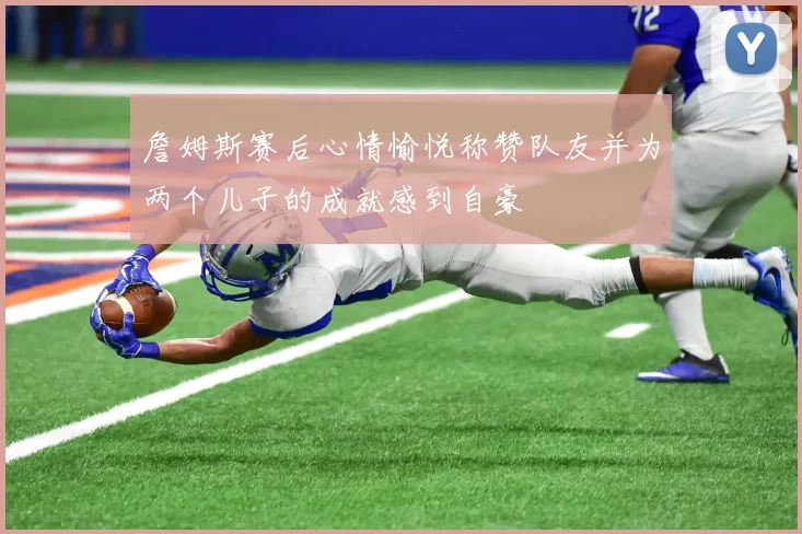 詹姆斯赛后心情愉悦称赞队友并为两个儿子的成就感到自豪