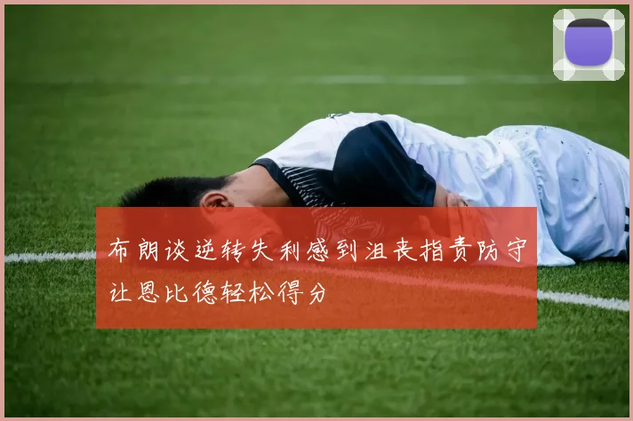 布朗谈逆转失利感到沮丧指责防守让恩比德轻松得分