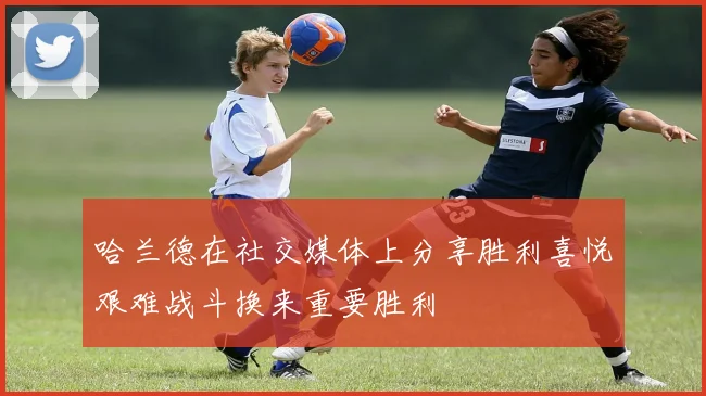 哈兰德在社交媒体上分享胜利喜悦艰难战斗换来重要胜利