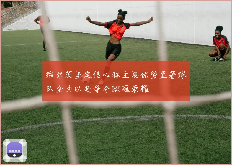 维尔茨坚定信心称主场优势显著球队全力以赴争夺欧冠荣耀