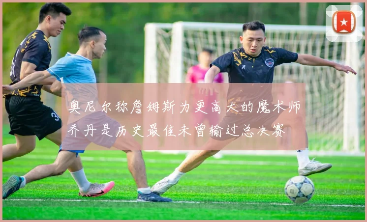 奥尼尔称詹姆斯为更高大的魔术师乔丹是历史最佳未曾输过总决赛