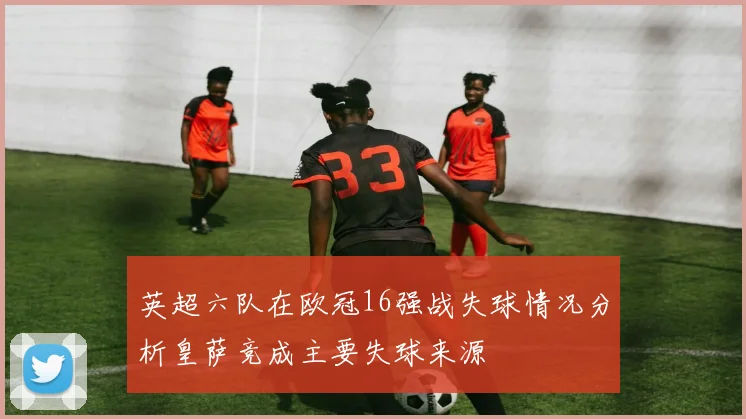 英超六队在欧冠16强战失球情况分析皇萨竞成主要失球来源
