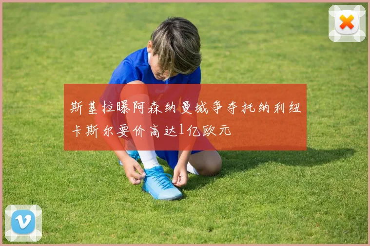 斯基拉曝阿森纳曼城争夺托纳利纽卡斯尔要价高达1亿欧元