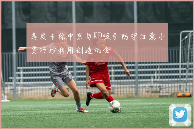 乌度卡称申京与KD吸引防守注意小贾巧妙利用创造机会